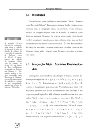 Integrais triplas

4.1

Introdução

Caros alunos a quarta aula do nosso curso de Cálculo III com o
tema “Integrais Triplas”. Bem como a integral dupla, vista na nossa
primeira aula, a integração tripla, em essência, é uma extensão
natural da integral simples vista em Cálculo I e deﬁnida como
limite de somas de Riemann. Na prática, a integração tripla é dada
HISTÓRIA
A primeira técnica
sistemática documentada para o cálculo
de integrais triplas no
cálculo de volume foi
o método da exaustão
de
Eudoxus
cerca
de 370AC. O maior
avanço
no
cálculo
de integrais triplas
veio do Iraque, no
século 11, na ﬁgura
de Ibn AL-Haythan
(conhecido na Europa
por Alhazen ).
Enquanto resolvia o que
ﬁcou conhecido como
“Problema de Alhazen”
(um problema de ótica)
ele calculou o volume
de um parabolsóide
usando um método de
indução. Wikipédia.

por três integrações simples, cada uma efetuada sobre uma variável
e considerando as demais como constantes. É o que denominamos
de integrais interadas. As características e detalhes próprios das
integrais triplas serão vistas ao longo do nosso curso, nas próximas
três aulas.

4.2

Integração Tripla: Domínios Paralelepípedais

Começamos por considerar uma função φ deﬁnida em um domínio paralelepipedal R = {(x, y, z) ∈ R3 |a ≤ x ≤ b ∧ c ≤ y ≤
d ∧ e ≤ z ≤ f }. Formalmente φ : [a, b] × [c, d] × [e, f ] → R.
Usando a imaginação, pensemos em R retalhada por uma rede
de planos paralelos aos planos coordenados e que dividem R em
pequenos paralelepípedos. Oﬁcialmente, consideraremos três partições P [a, b] = {x0 = a, x1 , . . . , xi , xi+1 , . . . , xl = b}, P [c, d] =
{y0 = c, y1 , . . . , yj , yj+1 , . . . , ym = d} e P [e, f ] = {z0 = e, z1 ,
. . . , zk , zk+1 , . . . , zn = f } onde como visto em Cálculo I temos:
x0 < x1 < · · · < xi < xi+1 < · · · < xl , y0 < y1 < · · · < yj <
yj+1 < · · · < ym e z0 < z1 < · · · < zk < zk+1 < · · · < zn . Desta
forma cada um dos pequenos subintervalos Ii = [xi−1 , xi ], Jj =

64

 