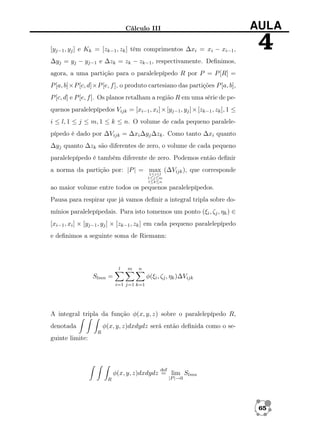 Cálculo III

AULA

[yj−1 , yj ] e Kk = [zk−1 , zk ] têm comprimentos ∆xi = xi − xi−1 ,

4

∆yj = yj − yj−1 e ∆zk = zk − zk−1 , respectivamente. Deﬁnimos,
agora, a uma partição para o paralelepípedo R por P = P [R] =
P [a, b]×P [c, d]×P [e, f ], o produto cartesiano das partições P [a, b],
P [c, d] e P [e, f ]. Os planos retalham a região R em uma série de pequenos paralelepípedos Vijk = [xi−1 , xi ] × [yj−1 , yj ] × [zk−1 , zk ], 1 ≤
i ≤ l, 1 ≤ j ≤ m, 1 ≤ k ≤ n. O volume de cada pequeno paralelepípedo é dado por ∆Vijk = ∆xi ∆yj ∆zk . Como tanto ∆xi quanto
∆yj quanto ∆zk são diferentes de zero, o volume de cada pequeno
paralelepípedo é também diferente de zero. Podemos então deﬁnir
a norma da partição por: |P | = max (∆Vijk ), que corresponde
1≤i≤l
1≤j≤m
1≤k≤n

ao maior volume entre todos os pequenos paralelepípedos.
Pausa para respirar que já vamos deﬁnir a integral tripla sobre domínios paralelepípedais. Para isto tomemos um ponto (ξi , ζj , ηk ) ∈
[xi−1 , xi ] × [yj−1 , yj ] × [zk−1 , zk ] em cada pequeno paralelepípedo
e deﬁnimos a seguinte soma de Riemann:

l

m

n

Slmn =

φ(ξi , ζj , ηk )∆Vijk
i=1 j=1 k=1

A integral tripla da função φ(x, y, z) sobre o paralelepípedo R,
φ(x, y, z)dxdydz será então deﬁnida como o se-

denotada
R

guinte limite:

def

φ(x, y, z)dxdydz = lim Slmn
R

|P |→0

65

 