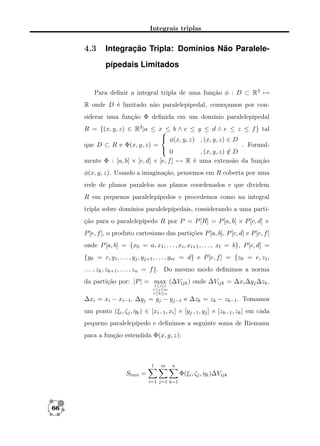 Integrais triplas

4.3

Integração Tripla: Domínios Não Paralelepípedais Limitados

Para deﬁnir a integral tripla de uma função φ : D ⊂ R3 →
R onde D é limitado não paralelepipedal, começamos por considerar uma função Φ deﬁnida em um domínio paralelepipedal
R = {(x, y, z) ∈ R3 |a ≤ x ≤ b ∧ c ≤ y ≤ d ∧ e ≤ z ≤ f } tal

 φ(x, y, z) , (x, y, z) ∈ D
. Formalque D ⊂ R e Φ(x, y, z) =
 0
, (x, y, z) ∈ D
/
mente Φ : [a, b] × [c, d] × [e, f ] → R é uma extensão da função
φ(x, y, z). Usando a imaginação, pensemos em R coberta por uma
rede de planos paralelos aos planos coordenados e que dividem
R em pequenos paralelepípedos e procedemos como na integral
tripla sobre domínios paralelepípedais, considerando a uma partição para o paralelepípedo R por P = P [R] = P [a, b] × P [c, d] ×
P [e, f ], o produto cartesiano das partições P [a, b], P [c, d] e P [e, f ]
onde P [a, b] = {x0 = a, x1 , . . . , xi , xi+1 , . . . , xl = b}, P [c, d] =
{y0 = c, y1 , . . . , yj , yj+1 , . . . , ym = d} e P [e, f ] = {z0 = e, z1 ,
. . . , zk , zk+1 , . . . , zn = f }. Do mesmo modo deﬁnimos a norma
da partição por: |P | = max (∆Vijk ) onde ∆Vijk = ∆xi ∆yj ∆zk ,
1≤i≤l
1≤j≤m
1≤k≤n

∆xi = xi − xi−1 , ∆yj = yj − yj−1 e ∆zk = zk − zk−1 . Tomamos
um ponto (ξi , ζj , ηk ) ∈ [xi−1 , xi ] × [yj−1 , yj ] × [zk−1 , zk ] em cada
pequeno paralelepípedo e deﬁnimos a seguinte soma de Riemann
para a função estendida Φ(x, y, z):

l

m

n

Slmn =

Φ(ξi , ζj , ηk )∆Vijk
i=1 j=1 k=1

66

 