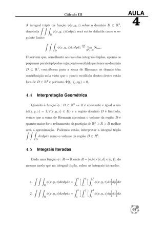 Cálculo III

AULA

A integral tripla da função φ(x, y, z) sobre o domínio D ⊂ R3 ,

4

φ(x, y, z)dxdydz será então deﬁnida como o se-

denotada
D

guinte limite:
def

φ(x, y, z)dxdydz = lim Slmn .
|P |→0

D

Observem que, semelhante ao caso das integrais duplas, apenas os
pequenos paralelepípedos cujo ponto escolhido pertence ao domínio
D ⊂ R3 , contribuem para a soma de Riemann os demais têm
contribuição nula visto que o ponto escolhido dentro destes estão
fora de D ⊂ R2 e portanto Φ(ξi , ζj , ηk ) = 0.

4.4

Interpretação Geométrica

Quando a função φ : D ⊂ R3 → R é constante e igual a um
(φ(x, y, z) = 1, ∀(x, y, z) ∈ D) e a região domínio D é limitada,
vemos que a soma de Riemann aproxima o volume da região D e
quanto maior for o reﬁnamento da partição de R3 ⊃ R ⊃ D melhor
será a aproximação. Podemos então, interpretar a integral tripla
dxdydz como o volume da região D ⊂ R3 .
D

4.5

Integrais Iteradas

Dada uma função φ : R → R onde R = [a, b] × [c, d] × [e, f ], do
mesmo modo que na integral dupla, valem as integrais interadas:

b

d

f

φ(x, y, z)dxdydz =

1.
R

φ(x, y, z)dz dy dx
a

c
b

e
f

d

φ(x, y, z)dxdydz =

2.
R

φ(x, y, z)dy dz dx
a

e

c

67

 