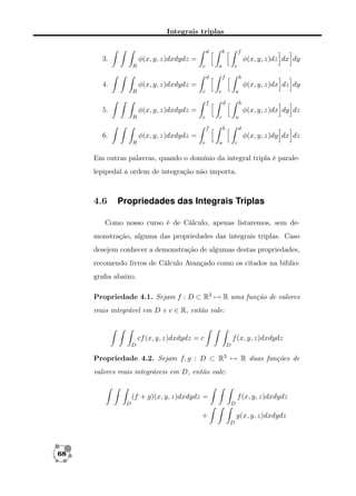 Integrais triplas
d

b

f

φ(x, y, z)dxdydz =

3.
R

φ(x, y, z)dz dx dy
c

a
d

e
f

b

φ(x, y, z)dxdydz =

4.
R

φ(x, y, z)dx dz dy
c

e
f

a
d

b

φ(x, y, z)dx dy dz

φ(x, y, z)dxdydz =

5.

e

R

c
f

a
b

d

φ(x, y, z)dy dx dz

φ(x, y, z)dxdydz =

6.
R

e

a

c

Em outras palavras, quando o domínio da integral tripla é paralelepipedal a ordem de integração não importa.

4.6

Propriedades das Integrais Triplas

Como nosso curso é de Cálculo, apenas listaremos, sem demonstração, alguma das propriedades das integrais triplas. Caso
desejem conhecer a demonstração de algumas destas propriedades,
recomendo livros de Cálculo Avançado como os citados na bibliograﬁa abaixo.
Propriedade 4.1. Sejam f : D ⊂ R3 → R uma função de valores
reais integrável em D e c ∈ R, então vale:

cf (x, y, z)dxdydz = c
D

f (x, y, z)dxdydz
D

Propriedade 4.2. Sejam f, g : D ⊂ R3 → R duas funções de
valores reais integráveis em D, então vale:

(f + g)(x, y, z)dxdydz =
D

f (x, y, z)dxdydz
D

+

g(x, y, z)dxdydz
D

68

 