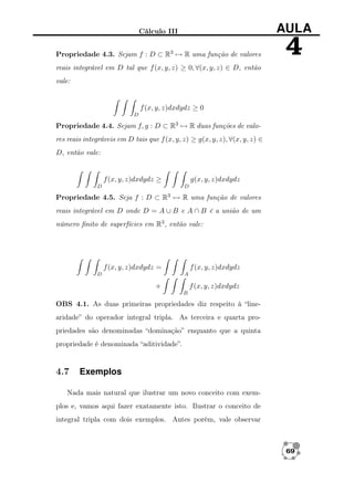 Cálculo III

AULA

Propriedade 4.3. Sejam f : D ⊂ R3 → R uma função de valores

4

reais integrável em D tal que f (x, y, z) ≥ 0, ∀(x, y, z) ∈ D, então
vale:

f (x, y, z)dxdydz ≥ 0
D

Propriedade 4.4. Sejam f, g : D ⊂ R3 → R duas funções de valores reais integráveis em D tais que f (x, y, z) ≥ g(x, y, z), ∀(x, y, z) ∈
D, então vale:

f (x, y, z)dxdydz ≥

g(x, y, z)dxdydz
D

D

Propriedade 4.5. Seja f : D ⊂ R3 → R uma função de valores
reais integrável em D onde D = A ∪ B e A ∩ B é a união de um
número ﬁnito de superfícies em R3 , então vale:

f (x, y, z)dxdydz =
D

f (x, y, z)dxdydz
A

+

f (x, y, z)dxdydz
B

OBS 4.1. As duas primeiras propriedades diz respeito à “linearidade” do operador integral tripla. As terceira e quarta propriedades são denominadas “dominação” enquanto que a quinta
propriedade é denominada “aditividade”.

4.7

Exemplos

Nada mais natural que ilustrar um novo conceito com exemplos e, vamos aqui fazer exatamente isto. Ilustrar o conceito de
integral tripla com dois exemplos. Antes porém, vale observar

69

 