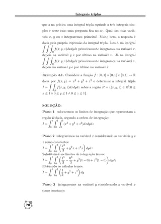Integrais triplas
que a na prática uma integral tripla equivale a três integrais simples e neste caso uma pergunta ﬁca no ar. Qual das duas variáveis x, y ou z integraremos primeiro? Muito bem, a resposta é
dada pela propria expressão da integral tripla. Isto é, na integral
f (x, y, z)dxdydz primeiramente integramos na variável x,
R

depois na variável y e por último na variável z. Já na integral
f (x, y, z)dzdydx primeiramente integramos na variável z,
R

depois na variável y e por último na variável x.
Exemplo 4.1. Considere a função f : [0, 1] × [0, 1] × [0, 1] → R
dada por f (x, y) = x2 + y 2 + z 2 e determine a integral tripla
f (x, y, z)dxdydz sobre a região R = {(x, y, z) ∈ R3 |0 ≤

I=
R

x ≤ 1 ∧ 0 ≤ y ≤ 1 ∧ 0 ≤ z ≤ 1}.

SOLUÇÃO:
Passo 1 colocaremos os limites de integração que representam a
região R dada, segundo a ordem de integração:
1

1

1

(x2 + y 2 + z 2 )dxdydz

I=
0

0

0

Passo 2 integraremos na variável x considerando as variáveis y e
z como constantes:
1
1
x3
I=
+ y 2 x + z 2 x dydz
3
0
0
Substituindo os limites de integração temos:
1
1
13 03
I=
−
+ y 2 (1 − 0) + z 2 (1 − 0) dydz
3
3
0
0
Efetuando os cálculos temos:
1
1
1
I=
+ y 2 + z 2 dy
3
0
0
Passo 3 integraremos na variável y considerando a variável x
como constante:

70

 