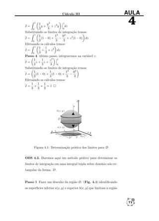 Cálculo III
1

1
1
y3
y+
+ z2y
dz
3
3
0
0
Substituindo os limites de integração temos:
1
1
13 03
I=
(1 − 0) +
−
+ z 2 (1 − 0) dz
3
3
3
0
Efetuando os cálculos temos:
1
1 1
+ + z 2 dz
I=
3 3
0
Passo 4 último passo, integraremos na variável z:
1
1
z3 1
I=
z+ z+
3
3
3
0
Substituindo os limites de integração temos:
1
1
13 03
I=
(1 − 0) + (1 − 0) +
−
3
3
3
3
Efetuando os cálculos temos:
1 1 1
I= + + =1
3 3 3

I=

AULA

4

Figura 4.1: Determinação prática dos limites para D
OBS 4.2. Daremos aqui um método prático para determinar os
limites de integração em uma integral tripla sobre domínio não retangular da forma: D.

Passo 1 Fazer um desenho da região D. (Fig. 4.1) identiﬁcando
as superfícies inferior a(x, y) e superior b(x, y) que limitam a região

71

 