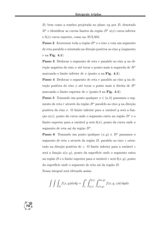 Integrais triplas
D, bem como a sombra projetada no plano xy por D, denotada
D∗ e identiﬁcar as curvas limites da região D∗ a(x) curva inferior
e b(x) curva superior, como na AULA01.
Passo 2 Atravessar toda a região D∗ e o eixo x com um segmento
de reta paralelo e orientado na direção positiva ao eixo y (segmento
r na Fig. 4.1)
Passo 3 Deslocar o segmento de reta r paralelo ao eixo y na direção negativa do eixo x até tocar o ponto mais à esquerda de D∗
marcando o limite inferior de x (ponto a na Fig. 4.1).
Passo 4 Deslocar o segmento de reta r paralelo ao eixo y na direção positiva do eixo x até tocar o ponto mais à direita de D∗
marcando o limite superior de x (ponto b na Fig. 4.1).
Passo 5 Tomando um ponto qualquer x ∈ (a, b) passamos o segmento de reta r através da região D∗ paralelo ao eixo y na direção
positiva do eixo x. O limite inferior para a variável y será a função a(x), ponto da curva onde o segmento entra na região D∗ e o
limite superior para a variável y será b(x), ponto da curva onde o
segmento de reta sai da região D∗ .
Passo 6 Tomando um ponto qualquer (x, y) ∈ D∗ passamos o
segmento de reta s através da região D, paralelo ao eixo z orientado na direção positiva de z. O limite inferior para a variável z
será a função a(x, y), ponto da superfície onde o segmento entra
na região D e o limite superior para a variável z será b(x, y), ponto
da superfície onde o segmento de reta sai da região D.
Nossa integral será efetuada assim:
b

b(x)

b(x,y)

f (x, y)dxdy =
D

72

f (x, y, z)dzdydx
a

a(x)

a(x,y)

 