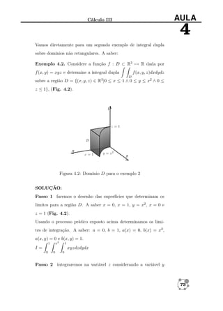 AULA

Cálculo III

4
Vamos diretamente para um segundo exemplo de integral dupla
sobre domínios não retangulares. A saber:
Exemplo 4.2. Considere a função f : D ⊂ R3 → R dada por
f (x, y, z)dxdydz

f (x, y) = xyz e determine a integral dupla
D

sobre a região D = {(x, y, z) ∈ R3 |0 ≤ x ≤ 1 ∧ 0 ≤ y ≤ x2 ∧ 0 ≤
z ≤ 1}, (Fig. 4.2).

Figura 4.2: Domínio D para o exemplo 2
SOLUÇÃO:
Passo 1 faremos o desenho das superfícies que determinam os
limites para a região D. A saber x = 0, x = 1, y = x2 , x = 0 e
z = 1 (Fig. 4.2).
Usando o processo prático exposto acima determinamos os limites de integração. A saber: a = 0, b = 1, a(x) = 0, b(x) = x2 ,
a(x, y) = 0 e b(x, y) = 1.
x2

1

1

I=

xyzdzdydx
0

0

0

Passo 2 integraremos na variável z considerando a variável y

73

 
