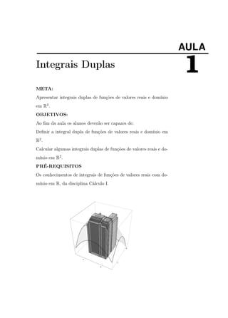 AULA

Integrais Duplas
META:
Apresentar integrais duplas de funções de valores reais e domínio
em R2 .
OBJETIVOS:
Ao ﬁm da aula os alunos deverão ser capazes de:
Deﬁnir a integral dupla de funções de valores reais e domínio em
R2 .
Calcular algumas integrais duplas de funções de valores reais e domínio em R2 .
PRÉ-REQUISITOS
Os conhecimentos de integrais de funções de valores reais com domínio em R, da disciplina Cálculo I.

1

 