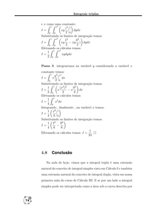 Integrais triplas
e x como uma constante:
1
x2
z2 1
dydx
I=
xy
2 0
0
0
Substituindo os limites de integração temos:
1
x2
12
02
xy − xy ) dydx
I=
2
2
0
0
Efetuando os cálculos temos:
2
1 1 x
xydydx
I=
2 0 0
Passo 3 integraremos na variável y considerando a variável x
constante temos:
1
y 2 x2
I=
x
dx
2 0
0
Substituindo os limites de integração temos:
1 1
(x2 )2
02
I=
x
−x
dx
2 0
2
2
Efetuando os cálculos temos:
1 1 5
x dx
I=
4 0
Integrando , ﬁnalmente , na variável x temos:
1 x6 1
I=
4 6 0
Substituindo os limites de integração temos:
1 16 06
−
I=
4 6
6
1
Efetuando os cálculos temos: I =
24

4.8

Conclusão

Na aula de hoje, vimos que a integral tripla é uma extensão
natural do conceito de integral simples visto em Cálculo I e também
uma extensão natural do conceito de integral dupla, vista em nossa
primeira aula do curso de Cálculo III. E se por um lado a integral
simples pode ser interpretada como a área sob a curva descrita por

74

 