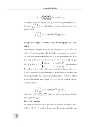Integrais triplas

l

m

n

Slmn =

φ(ξi , ζj , ηk )∆Vijk
i=1 j=1 k=1

A integral tripla da função φ(x, y, z) sobre o paralelepípedo R,
φ(x, y, z)dxdydz será então deﬁnida como o se-

denotada
R

guinte limite:
def

φ(x, y, z)dxdydz = lim Slmn
|P |→0

R

Integração Tripla: Domínios Não Paralelepípedais Limitados
Para deﬁnir a integral tripla de uma função φ : D ⊂ R3 → R
onde D é não paralelepipedal limitado, começamos por considerar uma função Φ deﬁnida em um domínio paralelepipedal R =
{(x, y, z) ∈ R3 |a ≤ x b ∧ c ≤ y ≤ d ∧ e ≤ z ≤ f } tal que
≤
 φ(x, y, z) , (x, y, z) ∈ D
D ⊂ R e Φ(x, y, z) =
. Formalmente
 0
, (x, y, z) ∈ D
/
Φ : [a, b] × [c, d] × [e, f ] → R é uma extensão da função φ(x, y, z).
A partir daqui todo o procedimento é semelhante ao da deﬁnição
da integral tripla em domínios paralelepipedais. Podemos deﬁnir
a integral tripla de uma função φ(x, y, z) em um domínio não retangular D por:
def

φ(x, y, z)dxdydz = lim Slmn
D

onde Slmn =

l
i=1

m
j=1

|P |→0

n
k=1 Φ(ξi , ζj , ηk )∆Vijk

é a soma de Rie-

mann para Φ(x, y, z.
Integrais Iteradas
As integrais iteradas dizem que em um domínio retangular R =
[a, b] × [c, d] × [e, f ] a ordem de execução das integrais simples não

76

 