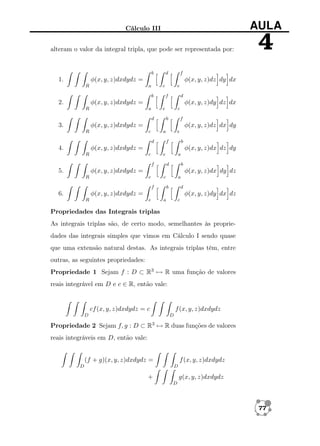 Cálculo III

AULA

alteram o valor da integral tripla, que pode ser representada por:

4

b

d

f

φ(x, y, z)dz dy dx

φ(x, y, z)dxdydz =

1.

a

R

c
b

e
f

d

φ(x, y, z)dy dz dx

φ(x, y, z)dxdydz =

2.

a

R

e
d

c
b

f

φ(x, y, z)dxdydz =

3.
R

φ(x, y, z)dz dx dy
c

a
d

e
f

b

φ(x, y, z)dxdydz =

4.
R

φ(x, y, z)dx dz dy
c

e
f

a
d

b

φ(x, y, z)dxdydz =

5.
R

φ(x, y, z)dx dy dz
e

c
f

a
b

d

φ(x, y, z)dxdydz =

6.
R

φ(x, y, z)dy dx dz
e

a

c

Propriedades das Integrais triplas
As integrais triplas são, de certo modo, semelhantes às propriedades das integrais simples que vimos em Cálculo I sendo quase
que uma extensão natural destas. As integrais triplas têm, entre
outras, as seguintes propriedades:
Propriedade 1 Sejam f : D ⊂ R3 → R uma função de valores
reais integrável em D e c ∈ R, então vale:

cf (x, y, z)dxdydz = c
D

f (x, y, z)dxdydz
D

Propriedade 2 Sejam f, g : D ⊂ R3 → R duas funções de valores
reais integráveis em D, então vale:

(f + g)(x, y, z)dxdydz =
D

f (x, y, z)dxdydz
D

+

g(x, y, z)dxdydz
D

77

 