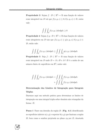 Integrais triplas
Propriedade 3 Sejam f : D ⊂ R3 → R uma função de valores
reais integrável em D tal que f (x, y, z) ≥ 0, ∀(x, y, z) ∈ D, então
vale:

f (x, y, z)dxdydz ≥ 0
D

Propriedade 4 Sejam f, g : D ⊂ R3 → R duas funções de valores
reais integráveis em D tais que f (x, y, z) ≥ g(x, y, z), ∀(x, y, z) ∈
D, então vale:

f (x, y, z)dxdydz ≥
D

g(x, y, z)dxdydz
D

Propriedade 5 Seja f : D ⊂ R3 → R uma função de valores
reais integrável em D onde D = A ∪ B e A ∩ B é a união de um
número ﬁnito de superfícies em R3 , então vale:

f (x, y, z)dxdydz =
D

f (x, y, z)dxdydz
A

+

f (x, y, z)dxdydz
B

Determinação dos Limites de Integração para Integrais
Triplas
Daremos aqui um método prático para determinar os limites de
integração em uma integral tripla sobre domínio não retangular da
forma: D.

Passo 1 Fazer um desenho da região D. (Fig. 4.1) identiﬁcando
as superfícies inferior a(x, y) e superior b(x, y) que limitam a região
D, bem como a sombra projetada no plano xy por D, denotada

78

 