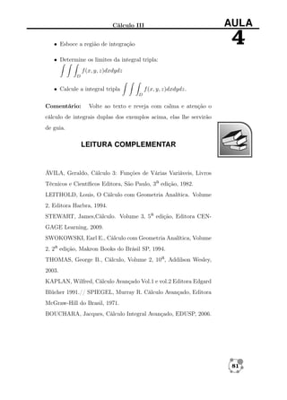 Cálculo III

AULA

4

• Esboce a região de integração
• Determine os limites da integral tripla:
f (x, y, z)dxdydz
D

• Calcule a integral tripla

f (x, y, z)dxdydz.
D

Comentário:

Volte ao texto e reveja com calma e atenção o

cálculo de integrais duplas dos exemplos acima, elas lhe servirão
de guia.

LEITURA COMPLEMENTAR

ÁVILA, Geraldo, Cálculo 3: Funções de Várias Variáveis, Livros
Técnicos e Cientíﬁcos Editora, São Paulo, 3a edição, 1982.
LEITHOLD, Louis, O Cálculo com Geometria Analítica. Volume
2, Editora Harbra, 1994.
STEWART, James,Cálculo. Volume 3, 5a edição, Editora CENGAGE Learning, 2009.
SWOKOWSKI, Earl E., Cálculo com Geometria Analítica, Volume
2, 2a edição, Makron Books do Brásil SP, 1994.
THOMAS, George B., Cálculo, Volume 2, 10a, Addilson Wesley,
2003.
KAPLAN, Wilfred, Cálculo Avançado Vol.1 e vol.2 Editora Edgard
Blücher 1991.// SPIEGEL, Murray R. Cálculo Avançado, Editora
McGraw-Hill do Brasil, 1971.
BOUCHARA, Jacques, Cálculo Integral Avançado, EDUSP, 2006.

81

 