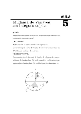 AULA

Mudança de Variáveis
em Integrais tríplas
META:
Introduzir mudança de variáveis em integrais triplas de funções de
valores reais e domínio em R3 .
OBJETIVOS:
Ao ﬁm da aula os alunos deverão ser capazes de:
Calcular integrais triplas de funções de valores reais e domínio em
R3 utilizando mudança de variáveis.
PRÉ-REQUISITOS
Os conhecimentos de integrais de funções de valores reais com domínio em R, da disciplina Cálculo I, superfícies em R3 , de coordenadas polares da disciplina Cálculo II e integrais triplas aula 04.

5

 