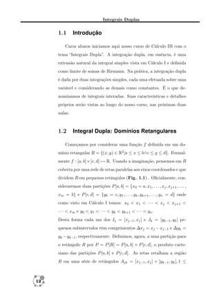 Integrais Duplas

1.1

Introdução

Caros alunos iniciamos aqui nosso curso de Cálculo III com o
tema “Integrais Dupla”. A integração dupla, em essência, é uma
extensão natural da integral simples vista em Cálculo I e deﬁnida
como limite de somas de Riemann. Na prática, a integração dupla
é dada por duas integrações simples, cada uma efetuada sobre uma
variável e considerando as demais como constantes. É o que denominamos de integrais interadas. Suas características e detalhes
próprios serão vistas ao longo do nosso curso, nas próximas duas
aulas.

1.2

Integral Dupla: Domínios Retangulares

Começamos por considerar uma função f deﬁnida em um domínio retangular R = {(x, y) ∈ R2 |a ≤ x ≤ b∧c ≤ y ≤ d}. Formalmente f : [a, b]×[c, d] → R. Usando a imaginação, pensemos em R
coberta por uma rede de retas paralelas aos eixos coordenados e que
dividem R em pequenos retângulos (Fig. 1.1) . Oﬁcialmente, consideraremos duas partições P [a, b] = {x0 = a, x1 , . . . , xj , xj+1 , . . . ,
xm = b} e P [c, d] = {y0 = c, y1 , . . . , yk , yk+1 , . . . , yn = d} onde
como visto em Cálculo I temos: x0 < x1 < · · · < xj < xj+1 <
· · · < xm e y0 < y1 < · · · < yk < yk+1 < · · · < yn .
Desta forma cada um dos Ij = [xj−1 , xj ] e Jk = [yk−1 , yk ] pequenos subintervalos têm comprimentos ∆xj = xj − xj−1 e ∆yk =
yk − yk−1 , respectivamente. Deﬁnimos, agora, a uma partição para
o retângulo R por P = P [R] = P [a, b] × P [c, d], o produto cartesiano das partições P [a, b] e P [c, d]. As retas retalham a região
R em uma série de retângulos Ajk = [xj−1 , xj ] × [yk−1 , yk ], 1 ≤

12

 