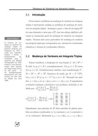 Mudança de Variáveis em Integrais tríplas

5.1

Introdução

Caros alunos o problema da mudança de variáveis em integrais
triplas é inteiramente análogo ao problema de mudança de variáveis em integrais duplas. Analogias a parte, o fato de do espaço R3
ter uma dimensão a mais que o R2 , traz um esforço algébrico adicional ao tratamento geral da mudança de variáveis em integrais
HISTÓRIA
O teorema de mudança de variáveis em
integrais tríplas foi
primeiro proposto por
Lagrange em 1773 e
usado por Legendre,
Laplace e Gauss, e
primeiramente
generalizado
para
n
variáveis por Mikhail
Ostrogradski em 1836,
resistiu a uma demonstração mais rigorosa
por longo tempo (cerca
de 125 anos).
E
foi
satisfatóriamente
demonstrado por Elie
Cartan em uma série
de artigos nos anos
1890.

triplas. Veremos dois casos particulares de mudança de variáveis
em integrais tripla que correspondem aos: sistemas de coordenadas
cilíndricos e sistema de coordenadas esféricos.

5.2

Mudança de Variáveis em Integrais Triplas

Vamos considerar a integração de uma função f : D ⊂ R3 →
R onde (x, y, z) ∈ D e conseqüentemente, ∀(x, y, z) ∈ D temos
f (x, y, z) ∈ R. Consideraremos também, uma transformação T :
D ⊂ R3 → D ⊂ R3 , biunívoca de modo que D = T −1 (D ),
∀(u, v, w) ∈ D , (x, y, z) = T −1 (u, v, w) ∈ D. Trocando em miúdos: x = x(u, v, w), y = y (u, v, w) e z = z (u, v, w). E suponhamos
ˆ
ˆ
ˆ
as funções contínuas e deriváveis e seu
∂(x, y, z)
x, y, z
ou
:
ﬁnido por: J
u, v, w
∂(u, v, w)

∂x
ˆ
 ∂u
 ∂x
∂(x, y, z)
x, y, z
ˆ
J
=
= det 
 ∂v
u, v, w
∂(u, v, w)
 ∂x
ˆ
∂w

jacobiano, denotado J, de-

∂y
ˆ
∂u
∂y
ˆ
∂v
∂y
ˆ
∂w

∂z
ˆ
∂u
∂z
ˆ
∂v
∂z
ˆ
∂w




.



Suponhamos uma partição de D feita partindo de planos paralelos aos planos coordenados vw (u constante), uw (v constante) e
uv (w constante). Denotando ui+1 = ui + ∆ui , vj+1 = vj + ∆vj e

84

 