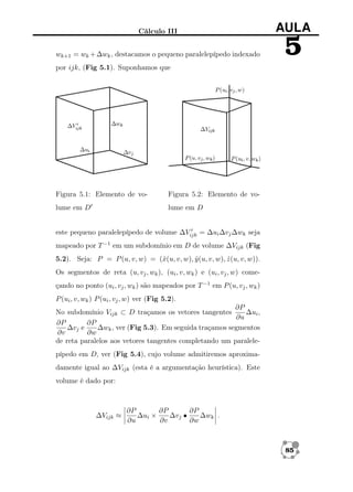 Cálculo III

AULA

wk+1 = wk + ∆wk , destacamos o pequeno paralelepípedo indexado

5

por ijk, (Fig 5.1). Suponhamos que

Figura 5.1: Elemento de vo-

Figura 5.2: Elemento de vo-

lume em D

lume em D

este pequeno paralelepípedo de volume ∆Vijk = ∆ui ∆vj ∆wk seja
mapeado por T −1 em um subdomínio em D de volume ∆Vijk (Fig
5.2). Seja: P = P (u, v, w) = (ˆ(u, v, w), y (u, v, w), z (u, v, w)).
x
ˆ
ˆ
Os segmentos de reta (u, vj , wk ), (ui , v, wk ) e (ui , vj , w) começando no ponto (ui , vj , wk ) são mapeados por T −1 em P (u, vj , wk )
P (ui , v, wk ) P (ui , vj , w) ver (Fig 5.2).
∂P
No subdomínio Vijk ⊂ D traçamos os vetores tangentes
∆ui ,
∂u
∂P
∂P
∆vj e
∆wk , ver (Fig 5.3). Em seguida traçamos segmentos
∂v
∂w
de reta paralelos aos vetores tangentes completando um paralelepípedo em D, ver (Fig 5.4), cujo volume admitiremos aproximadamente igual ao ∆Vijk (esta é a argumentação heurística). Este
volume é dado por:

∆Vijk ≈

∂P
∂P
∂P
∆ui ×
∆vj •
∆wk .
∂u
∂v
∂w

85

 