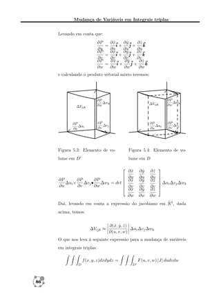Mudança de Variáveis em Integrais tríplas
Levando em conta que:
∂P
∂x
ˆ
∂y
ˆ
∂z
ˆ
=
i+
j+
k
∂u
∂u
∂u
∂u
∂P
∂x
ˆ
∂y
ˆ
∂z
ˆ
=
i+
j+
k
∂v
∂v
∂v
∂v
∂P
∂x
ˆ
∂y
ˆ
∂z
ˆ
=
i+
j+
k
∂w
∂w
∂w
∂w
e calculando o produto vetorial mixto teremos:

Figura 5.3: Elemento de vo-

Figura 5.4: Elemento de vo-

lume em D

lume em D




∂P
∂P
∂P
∆ui ×
∆vj •
∆wk = det 

∂u
∂v
∂w


∂x
ˆ
∂u
∂x
ˆ
∂v
∂x
ˆ
∂w

∂y
ˆ
∂u
∂y
ˆ
∂v
∂y
ˆ
∂w

∂z
ˆ
∂u
∂z
ˆ
∂v
∂z
ˆ
∂w




 ∆ui ∆vj ∆wk



Daí, levando em conta a expressão do jacobiano em R3 , dada
acima, temos:

∆Vijk ≈

∂(ˆ, y , z )
x ˆ ˆ
∆ui ∆vj ∆wk
∂(u, v, w)

O que nos leva à seguinte expressão para a mudança de variáveis
em integrais triplas:
F (u, v, w) |J| dudvdw

f (x, y, z)dxdydz =
D

86

D

 