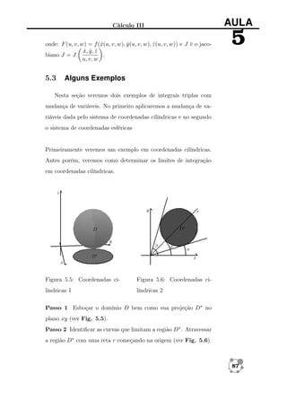 Cálculo III
onde: F (u, v, w) = f (ˆ(u, v, w), y (u, v, w), z (u, v, w)) e J é o jacox
ˆ
ˆ
x, y , z
ˆ ˆ ˆ
.
biano J = J
u, v, w

5.3

AULA

5

Alguns Exemplos

Nesta seção veremos dois exemplos de integrais triplas com
mudança de variáveis. No primeiro aplicaremos a mudança de variáveis dada pelo sistema de coordenadas cilíndricas e no segundo
o sistema de coordenadas esféricas

Primeiramente veremos um exemplo em coordenadas cilíndricas.
Antes porém, veremos como determinar os limites de integração
em coordenadas cilíndricas.

Figura 5.5: Coordenadas ci-

Figura 5.6: Coordenadas ci-

líndricas 1

líndricas 2

Passo 1 Esboçar o domínio D bem como sua projeção D∗ no
plano xy (ver Fig. 5.5).
Passo 2 Identiﬁcar as curvas que limitam a região D∗ . Atravessar
a região D∗ com uma reta r começando na origem (ver Fig. 5.6).

87

 