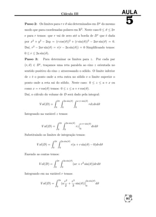 Cálculo III

AULA

Passo 2: Os limites para r e ϑ são determinados em D∗ do mesmo

5

modo que para coordenadas polares em R2 . Neste caso 0 ≤ ϑ ≤ 2π
e para r temos: que r vai de zero até a borda de D∗ que é dada
por x2 + y 2 − 2ay = (r cos(ϑ))2 + (r sin(ϑ))2 − 2ar sin(ϑ) = 0.
Daí, r2 − 2ar sin(ϑ) = r(r − 2a sin(ϑ)) = 0 Simpliﬁcando temos:
0 ≤ r ≤ 2a sin(ϑ).
Passo 3:

Para determinar os limites para z. Por cada par

(r, ϑ) ∈ D∗ , traçamos uma reta paralela ao eixo z orientada no
sentido positivo do eixo z atravessando o sólido. O limite inferior
de z é o ponto onde a reta entra no sólido e o limite superior o
ponto onde a reta sai do sólido. Neste caso: 0 ≤ z ≤ a + x ou
como x = r cos(ϑ) temos: 0 ≤ z ≤ a + r cos(ϑ).
Daí, o cálculo do volume de D será dado pela integral:
2π

2a sin(ϑ)

a+r sin(ϑ)

V ol(D) =

rdzdrdϑ
0

0

0

Integrando na variável z temos:
2π

2a sin(ϑ)

V ol(D) =

a+r sin(ϑ)

rz
0

0

drdϑ

0

Substituindo os limites de integração temos:
2π

2a sin(ϑ)

r(a + r sin(ϑ) − 0)drdϑ

V ol(D) =
0

0

Fazendo as contas temos:
2π

2a sin(ϑ)

(ar + r2 sin(ϑ))drdϑ

V ol(D) =
0

0

Integrando em na variável r temos:
2π

V ol(D) =

(a
0

r2 r3
+
sin(ϑ))
2
3

2a sin(ϑ)
0

dϑ

91

 