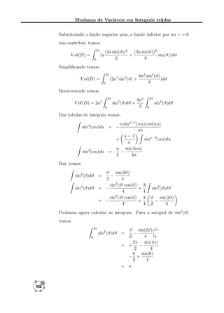 Mudança de Variáveis em Integrais tríplas
Substituindo o limite superior pois, o limite inferior por ser r = 0
não contribui, temos:
2π

V ol(D) =

(a
0

(2a sin(ϑ))2 (2a sin(ϑ))3
+
sin(ϑ))dϑ
2
3

Simpliﬁcando temos:
2π

(2a3 sin2 (ϑ) +

V ol(D) =
0

8a3 sin4 (ϑ)
)dϑ
3

Reescrevendo temos:
2π

sin2 (ϑ)dϑ +

V ol(D) = 2a3
0

8a3
3

2π

sin4 (ϑ)dϑ
0

Das tabelas de integrais temos:
α sinn−1 (αu) cos(αu)
an
n−1
+
sinn−2 (αu)du
n
u sin(2αu)
−
sin2 (αu)du =
2
4α

sinn (αu)du = −

Dai, temos:
ϑ sin(2ϑ)
−
2
4
sin3 (ϑ) cos(ϑ) 3
sin4 (ϑ)dϑ = −
+
4
4
3
sin (ϑ) cos(ϑ) 3
= −
+
4
4
sin2 (ϑ)dϑ =

sin2 (ϑ)dϑ
ϑ sin(2ϑ)
−
2
4

Podemos agora calcular as integrais. Para a integral de sin2 (ϑ)
temos:
2π

ϑ sin(2ϑ) 2π
−
2
4
0
2π sin(4π)
= +
−
2
4
0 sin(0)
− +
2
4
= π

sin2 (ϑ)dϑ =
0

92

 