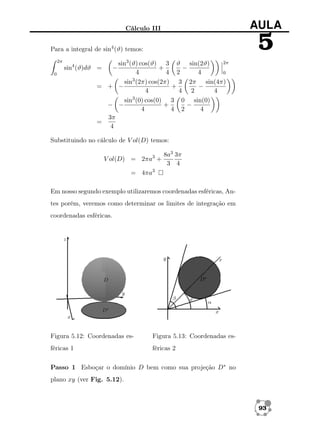 AULA

Cálculo III

5

Para a integral de sin4 (ϑ) temos:
2π

2π
sin3 (ϑ) cos(ϑ) 3 ϑ sin(2ϑ)
+
−
4
4 2
4
0
3
sin (2π) cos(2π) 3 2π sin(4π)
= + −
+
−
4
4 2
4
3
sin (0) cos(0) 3 0 sin(0)
− −
+
−
4
4 2
4
3π
=
4

sin4 (ϑ)dϑ =
0

−

Substituindo no cálculo de V ol(D) temos:
V ol(D) = 2πa3 +

8a3 3π
3 4

= 4πa3
Em nosso segundo exemplo utilizaremos coordenadas esféricas, Antes porém, veremos como determinar os limites de integração em
coordenadas esféricas.

Figura 5.12: Coordenadas es-

Figura 5.13: Coordenadas es-

féricas 1

féricas 2

Passo 1 Esboçar o domínio D bem como sua projeção D∗ no
plano xy (ver Fig. 5.12).

93

 