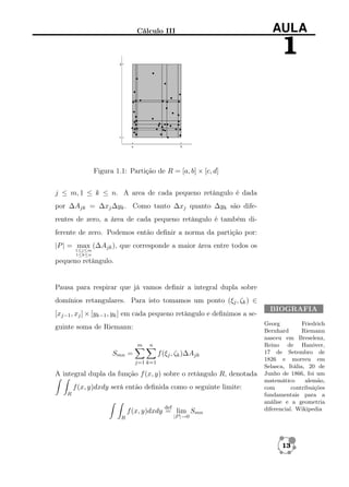 Cálculo III

AULA

1

Figura 1.1: Partição de R = [a, b] × [c, d]
j ≤ m, 1 ≤ k ≤ n. A area de cada pequeno retângulo é dada
por ∆Ajk = ∆xj ∆yk . Como tanto ∆xj quanto ∆yk são diferentes de zero, a área de cada pequeno retângulo é também diferente de zero. Podemos então deﬁnir a norma da partição por:
|P | = max (∆Ajk ), que corresponde a maior área entre todos os
1≤j≤m
1≤k≤n

pequeno retângulo.

Pausa para respirar que já vamos deﬁnir a integral dupla sobre
domínios retangulares. Para isto tomamos um ponto (ξj , ζk ) ∈
[xj−1 , xj ] × [yk−1 , yk ] em cada pequeno retângulo e deﬁnimos a seguinte soma de Riemann:
m

n

Smn =

f (ξj , ζk )∆Ajk
j=1 k=1

A integral dupla da função f (x, y) sobre o retângulo R, denotada
f (x, y)dxdy será então deﬁnida como o seguinte limite:
R
def

f (x, y)dxdy = lim Smn
R

BIOGRAFIA
Georg
Friedrich
Bernhard
Riemann
nasceu em Breselenz,
Reino de Hanôver,
17 de Setembro de
1826 e morreu em
Selasca, Itália, 20 de
Junho de 1866, foi um
matemático
alemão,
com
contribuições
fundamentais para a
análise e a geometria
diferencial. Wikipedia

|P |→0

13

 