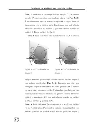 Mudança de Variáveis em Integrais tríplas
Passo 2 Identiﬁcar as curvas que limitam a região D∗ . Atravessar
a região D∗ com uma reta r começando na origem (ver Fig. 5.13).
Á medida em que a reta r percorre a região D∗ o ângulo ϑ que ela
forma com o eixo x positivo varia do mínimo α que será o limite
inferior da variável ϑ ao máximo β que será o limite superior da
variável ϑ. Daí, a variável ϑ ∈ [α, β].
Passo 3 Para cada valor ﬁxo da variável ϑ ∈ [α, β] atravessar

Figura 5.14: Coordenadas es-

Figura 5.15: Coordenadas es-

féricas 3

féricas 4

a região D com o plano P que contem o eixo z e forma ângulo ϑ
com o eixo x positivo (ver Fig. 5.14). Traçamos uma reta r que
começa na origem e está contida no plano que corta D. À medida
em que a reta r percorre a região D o ângulo ϕ que ela forma com
o eixo z positivo varia do mínimo α(ϑ) que será o limite inferior da
variável ϕ ao máximo β(ϑ) que será o limite superior da variável
ϕ. Daí, a variável ϕ ∈ [α(ϑ), β(ϑ)].
Passo 4 Para cada valor ﬁxo da variável ϑ ∈ [α, β] e da variável
r ∈ [α(ϑ), β(ϑ)] plano P que contem o eixo z e forma ângulo ϑ com
o eixo x positivo. No plano P traçar a reta s que forma ângulo ϕ

94

 