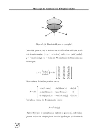 Mudança de Variáveis em Integrais tríplas

Figura 5.18: Domínio D para o exemplo 2
Usaremos para o caso o sistema de coordenadas esféricas, dada
pela transformação: (x, y, z) → (r, ϑ, ϕ) onde x = r cos(ϑ) cos(ϕ),
y = r sin(ϑ) cos(ϕ) e z = r sin(ϕ). O jacobiano da transformação
é dado por:

J =J

x, y, z
r, ϑ, z

 ∂x
ˆ
 ∂r
 ∂x
ˆ
= det 
 ∂ϑ
 ∂x
ˆ
∂ϕ

∂y
ˆ
∂r
∂y
ˆ
∂ϑ
∂y
ˆ
∂ϕ

∂z
ˆ
∂r
∂z
ˆ
∂ϑ
∂z
ˆ
∂ϕ








Efetuando as derivadas parciais temos:


cos(ϑ) cos(ϕ)

sin(ϑ) cos(ϕ)

sin(ϕ)



J = det  −r sin(ϑ) cos(ϕ) r cos(ϑ) cos(ϕ)
0

−r cos(ϑ) sin(ϕ) −r sin(ϑ) sin(ϕ) r cos(ϕ)







Fazendo as contas do determinante temos:

J = r2 sin(ϕ)
Aproveitaremos o exemplo para aplicar os passos na determinação dos limites de integração de uma integral tripla no sistema de

96

 