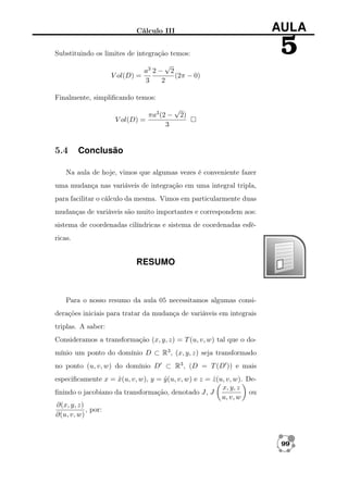 AULA

Cálculo III
Substituindo os limites de integração temos:

5

√
a3 2 − 2
V ol(D) =
(2π − 0)
3
2
Finalmente, simpliﬁcando temos:
πa3 (2 −
V ol(D) =
3

5.4

√

2)

Conclusão

Na aula de hoje, vimos que algumas vezes é conveniente fazer
uma mudança nas variáveis de integração em uma integral tripla,
para facilitar o cálculo da mesma. Vimos em particularmente duas
mudanças de variáveis são muito importantes e correspondem aos:
sistema de coordenadas cilíndricas e sistema de coordenadas esféricas.

RESUMO

Para o nosso resumo da aula 05 necessitamos algumas considerações iniciais para tratar da mudança de variáveis em integrais
triplas. A saber:
Consideramos a transformação (x, y, z) = T (u, v, w) tal que o domínio um ponto do domínio D ⊂ R3 , (x, y, z) seja transformado
no ponto (u, v, w) do domínio D ⊂ R3 , (D = T (D )) e mais
especiﬁcamente x = x(u, v, w), y = y (u, v, w) e z = z (u, v, w). Deˆ
ˆ
ˆ
x, y, z
ou
ﬁnindo o jacobiano da transformação, denotado J, J
u, v, w
∂(x, y, z)
, por:
∂(u, v, w)

99

 