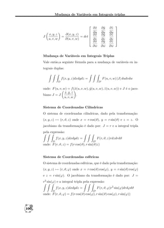 Mudança de Variáveis em Integrais tríplas


J



∂(x, y, z)
=
= det 

∂(u, v, w)


x, y, z
u, v, w

∂y
ˆ
∂u
∂y
ˆ
∂v
∂y
ˆ
∂w

∂x
ˆ
∂u
∂x
ˆ
∂v
∂x
ˆ
∂w

∂z
ˆ
∂u
∂z
ˆ
∂v
∂z
ˆ
∂w








Mudança de Variáveis em Integrais Triplas
Vale então,a seguinte fórmula para a mudança de variáveis en integrais duplas:
F (u, v, w) |J| dudvdw

f (x, y, z)dxdydz =
D

D

onde: F (u, v, w) = f (ˆ(u, v, w), y (u, v, w), z (u, v, w)) e J é o jacox
ˆ
ˆ
x, y , z
ˆ ˆ ˆ
biano J = J
.
u, v, w
Sistema de Coordenadas Cilíndricas
O sistema de coordenadas cilíndricas, dado pela transformação:
(x, y, z) → (r, ϑ, z) onde x = r cos(ϑ), y = r sin(ϑ) e z = z. O
jacobiano da transformação é dado por: J = r e a integral tripla
pela expressão:
f (x, y, z)dxdydz =
D

F (r, ϑ, z)rdzdrdϑ
D

onde: F (r, ϑ, z) = f (r cos(ϑ), r sin(ϑ)z)

Sistema de Coordenadas esféricas
O sistema de coordenadas esféricas, que é dado pela transformação:
(x, y, z) → (r, ϑ, ϕ) onde x = r cos(ϑ) cos(ϕ), y = r sin(ϑ) cos(ϕ)
e z = r sin(ϕ). O jacobiano da transformação é dado por: J =
r2 sin(ϕ) e a integral tripla pela expressão:
F (r, ϑ, ϕ)r2 sin(ϕ)drdϕdϑ

f (x, y, z)dxdydz =
D

D

onde: F (r, ϑ, ϕ) = f (r cos(ϑ) cos(ϕ), r sin(ϑ) cos(ϕ), r sin(ϕ))

100

 