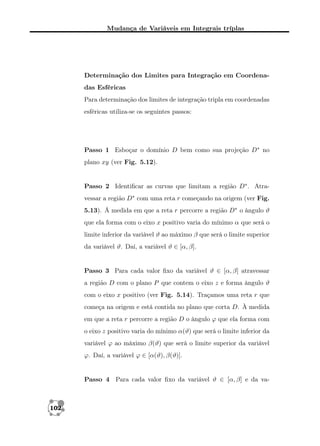 Mudança de Variáveis em Integrais tríplas

Determinação dos Limites para Integração em Coordenadas Esféricas
Para determinação dos limites de integração tripla em coordenadas
esféricas utiliza-se os seguintes passos:

Passo 1 Esboçar o domínio D bem como sua projeção D∗ no
plano xy (ver Fig. 5.12).

Passo 2 Identiﬁcar as curvas que limitam a região D∗ . Atravessar a região D∗ com uma reta r começando na origem (ver Fig.
5.13). Á medida em que a reta r percorre a região D∗ o ângulo ϑ
que ela forma com o eixo x positivo varia do mínimo α que será o
limite inferior da variável ϑ ao máximo β que será o limite superior
da variável ϑ. Daí, a variável ϑ ∈ [α, β].

Passo 3 Para cada valor ﬁxo da variável ϑ ∈ [α, β] atravessar
a região D com o plano P que contem o eixo z e forma ângulo ϑ
com o eixo x positivo (ver Fig. 5.14). Traçamos uma reta r que
começa na origem e está contida no plano que corta D. À medida
em que a reta r percorre a região D o ângulo ϕ que ela forma com
o eixo z positivo varia do mínimo α(ϑ) que será o limite inferior da
variável ϕ ao máximo β(ϑ) que será o limite superior da variável
ϕ. Daí, a variável ϕ ∈ [α(ϑ), β(ϑ)].

Passo 4 Para cada valor ﬁxo da variável ϑ ∈ [α, β] e da va-

102

 