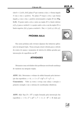 Cálculo III

AULA

riável r ∈ [α(ϑ), β(ϑ)] plano P que contem o eixo z e forma ângulo

5

ϑ com o eixo x positivo. No plano P traçar a reta s que forma
ângulo ϕ com o eixo z positivo atravessando a região D (ver Fig.
5.15). O ponto onde a reta s entra na região D é o limite inferior
α(ϑ, ϕ) para a variável r e o ponto onde a reta s sai da região D é o
limite superior β(ϑ, ϕ) para a variável r. Daí, r ∈ [α(ϑ, ϕ), β(ϑ, ϕ)].

PRÓXIMA AULA

Em nossa próxima aula veremos algumas das inúmeras aplicações da integral tripla. Nossa atenção estará voltada para o cálculo
do centro de massa e momentos de inércia de sólidos gerados por
intersecções de superfícies em R3 .

ATIVIDADES

Deixamos como atividades dois problemas envolvendo mudança
de variáveis em integrais triplas.

ATIV. 5.1. Determine o volume do sólido formado pela intersecção das superfícies z = 0, z = 1 + x2 + 3y 2 e x2 + y 2 = 1.
Comentário:

Volte ao texto e reveja com calma e atenção o

primeiro exemplo e use o sistema de coordenadas cilíndricas.

ATIV. 5.2. Seja D ⊂ R3 a região formada pela intersecção das
superfícies z = 0 e x2 + yh2 + z 2 = 1 e f : R3 → R dada por

103

 
