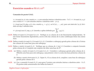 90 Espa¸cos Vetoriais
Exerc´ıcios usando o MATLAB
Comandos do pacote GAAL:
>> A=randi(m,n) cria a matriz m × n com entradas inteiras e aleat´orias entre −5 e 5. >> A=randi(m,n,p)
cria a matriz m × n com entradas inteiras e aleat´orias entre −p e p.
>> A=spline1(X,nbp,a,b) cria a matriz aij = qj(xi), se X=[x1,...,xn], para um intervalo [a,b] divi-
dido em nbp-1 subintervalos.
>> plotspline1(C,nbp,a,b) desenha o spline deﬁnido por
nbp+2
∑
k=1
ckqk(x).
1.4.19. Deﬁna A=randi(3,2)*randi(2,5,2). Veriﬁque se as colunas de A s˜ao linearmente independentes. Se
elas forem linearmente dependentes, escreva trˆes das colunas de A como combinac¸˜ao linear das outras
duas.
1.4.20. Deﬁna a matriz A=randi(4,3)*randi(3,5,2). Considere o subespac¸o gerado pelas colunas de A. Extraia
das colunas de A uma base para este subespac¸o.
1.4.21. Deﬁna a matriz A=randi(4,2). Veriﬁque que as colunas de A s˜ao L.I. Considere o conjunto formado
pelas colunas de A. Complete este conjunto at´e obter uma base do R4.
1.4.22. (a) Deﬁna a matriz A=randi(4,3)*randi(3,5,2). Considere o subespac¸o gerado pelas colunas de A.
Obtenha uma base para este subespac¸o, cujo primeiro vetor ´e a soma das duas primeiras colunas de
A.
(b) Deﬁna a matriz B=A*randi(5,2). Sejam V1, V2 as colunas de B, complete a uma base do subespac¸o
gerado pelas colunas de A.
1.4.23. (a) Use o comando P=randi(5,2), para gerar 5 pontos com entradas inteiras e aleat´orias entre −5 e 5.
Os pontos est˜ao armazenados nas linhas da matriz P.
´Algebra Linear e Aplicac¸ ˜oes Julho 2010
 