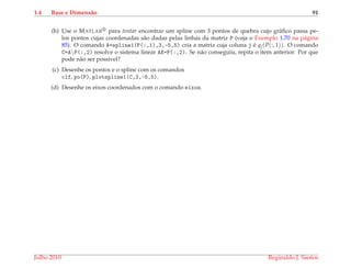 1.4 Base e Dimens˜ao 91
(b) Use o MATLAB para tentar encontrar um spline com 3 pontos de quebra cujo gr´aﬁco passa pe-
los pontos cujas coordenadas s˜ao dadas pelas linhas da matriz P (veja o Exemplo 1.70 na p´agina
85). O comando A=spline1(P(:,1),3,-5,5) cria a matriz cuja coluna j ´e qj(P(:, 1)). O comando
C=AP(:,2) resolve o sistema linear AX=P(:,2). Se n˜ao conseguiu, repita o item anterior. Por que
pode n˜ao ser poss´ıvel?
(c) Desenhe os pontos e o spline com os comandos
clf, po(P), plotspline1(C,3,-5,5).
(d) Desenhe os eixos coordenados com o comando eixos.
Julho 2010 Reginaldo J. Santos
 