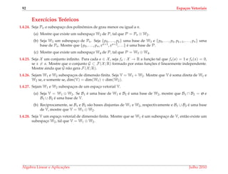 92 Espa¸cos Vetoriais
Exerc´ıcios Te´oricos
1.4.24. Seja Pn o subespac¸o dos polinˆomios de grau menor ou igual a n.
(a) Mostre que existe um subespac¸o W2 de P, tal que P = Pn ⊕ W2.
(b) Seja W3 um subespac¸o de Pn. Seja {p0, . . . , pk} uma base de W3 e {p0, . . . , pk, pk+1, . . . , pn} uma
base de Pn. Mostre que {p0, . . . , pn, xn+1, xn+2, . . .} ´e uma base de P.
(c) Mostre que existe um subespac¸o W4 de P, tal que P = W3 ⊕ W4.
1.4.25. Seja X um conjunto inﬁnito. Para cada a ∈ X , seja fa : X → R a func¸˜ao tal que fa(a) = 1 e fa(x) = 0,
se x = a. Mostre que o conjunto G ⊂ F(X ; R) formado por estas func¸ ˜oes ´e linearmente independente.
Mostre ainda que G n˜ao gera F(X ; R).
1.4.26. Sejam W1 e W2 subespac¸os de dimens˜ao ﬁnita. Seja V = W1 + W2. Mostre que V ´e soma direta de W1 e
W2 se, e somente se, dim(V) = dim(W1) + dim(W2).
1.4.27. Sejam W1 e W2 subespac¸os de um espac¸o vetorial V.
(a) Seja V = W1 ⊕ W2. Se B1 ´e uma base de W1 e B2 ´e uma base de W2, mostre que B1 ∩ B2 = ø e
B1 ∪ B2 ´e uma base de V.
(b) Reciprocamente, se B1 e B2 s˜ao bases disjuntas de W1 e W2, respectivamente e B1 ∪ B2 ´e uma base
de V, mostre que V = W1 ⊕ W2.
1.4.28. Seja V um espac¸o vetorial de dimens˜ao ﬁnita. Mostre que se W1 ´e um subespac¸o de V, ent˜ao existe um
subespac¸o W2, tal que V = W1 ⊕ W2.
´Algebra Linear e Aplicac¸ ˜oes Julho 2010
 