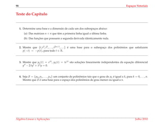 98 Espa¸cos Vetoriais
Teste do Cap´ıtulo
1. Determine uma base e a dimens˜ao de cada um dos subespac¸os abaixo:
(a) Das matrizes n × n que tˆem a primeira linha igual a ´ultima linha.
(b) Das func¸ ˜oes que possuem a segunda derivada identicamente nula.
2. Mostre que {t, t3, t5, . . . , t2n+1, . . .} ´e uma base para o subespac¸o dos polinˆomios que satisfazem
p(−t) = −p(t), para todo t ∈ R.
3. Mostre que y1(t) = eλt, y2(t) = teλt s˜ao soluc¸ ˜oes linearmente independentes da equac¸˜ao diferencial
y − 2λy + λ2y = 0.
4. Seja S = {p0, p1, . . . , pn} um conjunto de polinˆomios tais que o grau de pk ´e igual a k, para k = 0, . . . , n.
Mostre que S ´e uma base para o espac¸o dos polinˆomios de grau menor ou igual a n.
´Algebra Linear e Aplicac¸ ˜oes Julho 2010
 