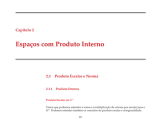 Cap´ıtulo 2
Espa¸cos com Produto Interno
2.1 Produto Escalar e Norma
2.1.1 Produto Interno
Produto Escalar em Rn
Vimos que podemos estender a soma e a multiplicac¸˜ao de vetores por escalar para o
Rn. Podemos estender tamb´em os conceitos de produto escalar e ortogonalidade.
99
 