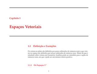 Cap´ıtulo 1
Espa¸cos Vetoriais
1.1 Deﬁni¸c˜ao e Exemplos
Os vetores no plano s˜ao deﬁnidos por pares ordenados de n´umeros reais e que veto-
res no espac¸o s˜ao deﬁnidos por ternos ordenados de n´umeros reais. Muito do que ´e
estudado sobre vetores em Geometria Anal´ıtica pode ser estendido para n-uplas de
n´umeros reais, em que n pode ser um n´umero inteiro positivo.
1.1.1 Os Espa¸cos Rn
1
 