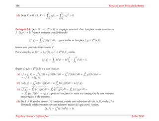 104 Espa¸cos com Produto Interno
(d) Seja X = ¯0, X, X =
n
∑
k=1
xkxk =
n
∑
k=1
|xk|2
> 0.
Exemplo 2.4. Seja V = C0[a, b] o espac¸o vetorial das func¸ ˜oes reais cont´ınuas
f : [a, b] → R. Vamos mostrar que deﬁnindo
f, g =
b
a
f (t)g(t)dt, para todas as func¸ ˜oes f, g ∈ C0[a, b]
temos um produto interno em V.
Por exemplo, se f (t) = t, g(t) = et ∈ C0[0, 1], ent˜ao
f, g =
1
0
tet
dt = tet
1
0
−
1
0
et
dt = 1.
Sejam f, g, h ∈ C0[a, b] e α um escalar.
(a) f + g, h =
b
a (f (t) + g(t))h(t)dt =
b
a f (t)h(t)dt +
b
a g(t)h(t)dt =
= f, h + g, h .
(b) α f, g =
b
a α f (t)g(t)dt = α
b
a f (t)g(t)dt = α f, g .
(c) f, g =
b
a f (t)g(t)dt =
b
a f (t)g(t)dt =
b
a f (t)g(t)dt =
=
b
a g(t)f (t)dt = g, f , pois as func¸ ˜oes s˜ao reais e o conjugado de um n´umero
real ´e igual a ele mesmo.
(d) Se f = ¯0, ent˜ao, como f ´e cont´ınua, existe um subintervalo de [a, b], onde f2 ´e
limitada inferiormente por um n´umero maior do que zero. Assim,
f, f =
b
a (f (t))2dt > 0.
´Algebra Linear e Aplicac¸ ˜oes Julho 2010
 