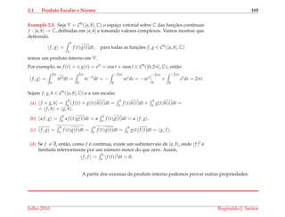 2.1 Produto Escalar e Norma 105
Exemplo 2.5. Seja V = C0([a, b], C) o espac¸o vetorial sobre C das func¸ ˜oes cont´ınuas
f : [a, b] → C, deﬁnidas em [a, b] e tomando valores complexos. Vamos mostrar que
deﬁnindo
f, g =
b
a
f (t)g(t)dt, para todas as func¸ ˜oes f, g ∈ C0([a, b], C)
temos um produto interno em V.
Por exemplo, se f (t) = t, g(t) = eit = cos t + isen t ∈ C0([0, 2π], C), ent˜ao
f, g =
2π
0
teitdt =
2π
0
te−it
dt = −
−2πi
0
ses
ds = −ses
−2πi
0
+
−2πi
0
es
ds = 2πi
Sejam f, g, h ∈ C0([a, b], C) e α um escalar.
(a) f + g, h =
b
a (f (t) + g(t))h(t)dt =
b
a f (t)h(t)dt +
b
a g(t)h(t)dt =
= f, h + g, h .
(b) α f, g =
b
a α f (t)g(t)dt = α
b
a f (t)g(t)dt = α f, g .
(c) f, g =
b
a f (t)g(t)dt =
b
a f (t)g(t)dt =
b
a g(t)f (t)dt = g, f .
(d) Se f = ¯0, ent˜ao, como f ´e cont´ınua, existe um subintervalo de [a, b], onde |f |2 ´e
limitada inferiormente por um n´umero maior do que zero. Assim,
f, f =
b
a |f (t)|2dt > 0.
A partir dos axiomas de produto interno podemos provar outras propriedades.
Julho 2010 Reginaldo J. Santos
 