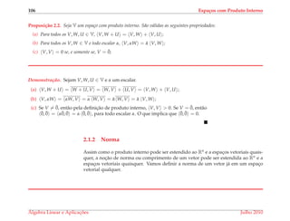 106 Espa¸cos com Produto Interno
Proposi¸c˜ao 2.2. Seja V um espa¸co com produto interno. S˜ao v´alidas as seguintes propriedades:
(a) Para todos os V, W, U ∈ V, V, W + U = V, W + V, U ;
(b) Para todos os V, W ∈ V e todo escalar α, V, αW = ¯α V, W ;
(c) V, V = 0 se, e somente se, V = ¯0;
Demonstrac¸ ˜ao. Sejam V, W, U ∈ V e α um escalar.
(a) V, W + U = W + U, V = W, V + U, V = V, W + V, U ;
(b) V, αW = αW, V = α W, V = ¯α W, V = ¯α V, W ;
(c) Se V = ¯0, ent˜ao pela deﬁnic¸˜ao de produto interno, V, V > 0. Se V = ¯0, ent˜ao
¯0, ¯0 = α¯0, ¯0 = α ¯0, ¯0 , para todo escalar α. O que implica que ¯0, ¯0 = 0.
2.1.2 Norma
Assim como o produto interno pode ser estendido ao Rn e a espac¸os vetoriais quais-
quer, a noc¸˜ao de norma ou comprimento de um vetor pode ser estendida ao Rn e a
espac¸os vetoriais quaisquer. Vamos deﬁnir a norma de um vetor j´a em um espac¸o
vetorial qualquer.
´Algebra Linear e Aplicac¸ ˜oes Julho 2010
 