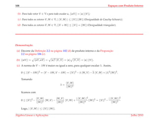 108 Espa¸cos com Produto Interno
(b) Para todo vetor V ∈ V e para todo escalar α, ||αV|| = |α| ||V||;
(c) Para todos os vetores V, W ∈ V, | V, W | ≤ ||V|| ||W|| (Desigualdade de Cauchy-Schwarz);
(d) Para todos os vetores V, W ∈ V, ||V + W|| ≤ ||V|| + ||W|| (Desigualdade triangular);
Demonstrac¸ ˜ao.
(a) Decorre da Deﬁnic¸˜ao 2.2 na p´agina 102 (d) de produto interno e da Proposic¸˜ao
2.2 na p´agina 106 (c).
(b) ||αV|| = αV, αV = |α|2 V, V = |α| V, V = |α| ||V||.
(c) A norma de V − λW ´e maior ou igual a zero, para qualquer escalar λ. Assim,
0 ≤ ||V − λW||2
= V − λW, V − λW = ||V||2
− λ W, V − λ V, W + |λ|2
||W||2
.
Tomando
λ =
V, W
||W||2
ﬁcamos com
0 ≤ ||V||2
−
V, W
||W||2
W, V −
W, V
||W||2
V, W +
| V, W |2
||W||4
||W||2
= ||V||2
−
| V, W |2
||W||2
Logo, | V, W | ≤ ||V|| ||W||.
´Algebra Linear e Aplicac¸ ˜oes Julho 2010
 