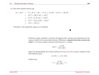 2.1 Produto Escalar e Norma 109
(d) Pelo item anterior temos que
||V + W||2
= V + W, V + W = V, V + V, W + W, V + W, W
= ||V||2
+ 2 V, W + ||W||2
≤ ||V||2
+ 2| V, W | + ||W||2
≤ ||V||2
+ 2||V|| ||W|| + ||W||2
≤ (||V|| + ||W||)2
;
Tomando a raiz quadrada, segue-se o resultado.
Podemos, agora, estender o conceito de ˆangulo entre vetores para elementos de um
espac¸o vetorial real com produto interno. Deﬁnimos o ˆangulo entre dois vetores n˜ao
nulos V e W como sendo o n´umero real θ entre 0 e π tal que
cos θ =
V, W
||V|| ||W||
.
Segue da desigualdade de Cauchy-Schwarz (Proposic¸˜ao 2.3 (c)) que o ˆangulo θ est´a
bem deﬁnido, pois
| V, W | ≤ ||V|| ||W||
implica que
−1 ≤
V, W
||V|| ||W||
≤ 1.
Julho 2010 Reginaldo J. Santos
 