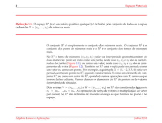2 Espa¸cos Vetoriais
Deﬁni¸c˜ao 1.1. O espac¸o Rn (n ´e um inteiro positivo qualquer) ´e deﬁnido pelo conjunto de todas as n-uplas
ordenadas X = (x1, . . . , xn) de n´umeros reais.
O conjunto R1 ´e simplesmente o conjunto dos n´umeros reais. O conjunto R2 ´e o
conjunto dos pares de n´umeros reais e o R3 ´e o conjunto dos ternos de n´umeros
reais.
No R3 o terno de n´umeros (x1, x2, x3) pode ser interpretado geometricamente de
duas maneiras: pode ser visto como um ponto, neste caso x1, x2 e x3 s˜ao as coorde-
nadas do ponto (Figura 1.1), ou como um vetor, neste caso x1, x2 e x3 s˜ao as com-
ponentes do vetor (Figura 1.2). Tamb´em no Rn uma n-upla pode ser pensada como
um vetor ou como um ponto. Por exemplo, a qu´ıntupla X = (1, −2, 3, 5, 4) pode ser
pensada como um ponto no R5, quando consideramos X como um elemento do con-
junto R5, ou como um vetor do R5, quando fazemos operac¸ ˜oes com X, como as que
iremos deﬁnir adiante. Vamos chamar os elementos do Rn de pontos ou de vetores
dependendo da situac¸˜ao.
Dois vetores V = (v1, . . . , vn) e W = (w1, . . . , wn) no Rn s˜ao considerados iguais se
v1 = w1, . . . , vn = wn. As operac¸ ˜oes de soma de vetores e multiplicac¸˜ao de vetor
por escalar no Rn s˜ao deﬁnidas de maneira an´aloga ao que ﬁzemos no plano e no
espac¸o.
´Algebra Linear e Aplicac¸ ˜oes Julho 2010
 