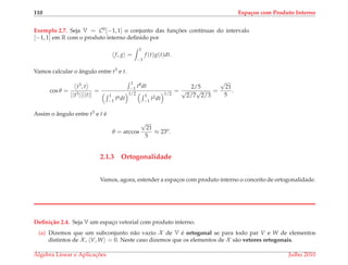 110 Espa¸cos com Produto Interno
Exemplo 2.7. Seja V = C0[−1, 1] o conjunto das func¸ ˜oes cont´ınuas do intervalo
[−1, 1] em R com o produto interno deﬁnido por
f, g =
1
−1
f (t)g(t)dt.
Vamos calcular o ˆangulo entre t3 e t.
cos θ =
t3, t
||t3||||t||
=
1
−1 t4dt
1
−1 t6dt
1/2 1
−1 t2dt
1/2
=
2/5
√
2/7
√
2/3
=
√
21
5
.
Assim o ˆangulo entre t3 e t ´e
θ = arccos
√
21
5
≈ 23o
.
2.1.3 Ortogonalidade
Vamos, agora, estender a espac¸os com produto interno o conceito de ortogonalidade.
Deﬁni¸c˜ao 2.4. Seja V um espac¸o vetorial com produto interno.
(a) Dizemos que um subconjunto n˜ao vazio X de V ´e ortogonal se para todo par V e W de elementos
distintos de X , V, W = 0. Neste caso dizemos que os elementos de X s˜ao vetores ortogonais.
´Algebra Linear e Aplicac¸ ˜oes Julho 2010
 