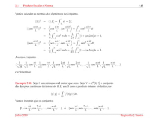 2.1 Produto Escalar e Norma 113
Vamos calcular as normas dos elementos do conjunto.
||1||2
= 1, 1 =
L
−L
dt = 2L
|| cos
nπt
L
||2
= cos
nπt
L
, cos
nπt
L
=
L
−L
cos2 nπt
L
dt
=
L
π
π
−π
cos2
nsds =
L
2π
π
−π
[1 + cos 2ns]ds = L
||sen
nπt
L
||2
= sen
nπt
L
, sen
nπt
L
=
L
−L
sen2 nπt
L
dt
=
L
π
π
−π
sen2
nsds =
L
2π
π
−π
[1 − cos 2ns]ds = L
Assim o conjunto
{
1
√
2L
,
1
√
L
cos
πt
L
,
1
√
L
sen
πt
L
,
1
√
L
cos
2πt
L
,
1
√
L
sen
2πt
L
, . . . ,
1
√
L
cos
nπt
L
,
1
√
L
sen
nπt
L
, . . .}
´e ortonormal.
Exemplo 2.10. Seja L um n´umero real maior que zero. Seja V = C0[0, L] o conjunto
das func¸ ˜oes cont´ınuas do intervalo [0, L] em R com o produto interno deﬁnido por
f, g =
L
0
f (t)g(t)dt.
Vamos mostrar que os conjuntos
{1, cos
πt
L
, cos
2πt
L
, . . . , cos
nπt
L
, . . .} e {sen
πt
L
, sen
2πt
L
, . . . , sen
nπt
L
, . . .}
Julho 2010 Reginaldo J. Santos
 