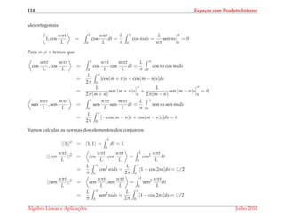 114 Espa¸cos com Produto Interno
s˜ao ortogonais.
1, cos
nπt
L
=
L
0
cos
nπt
L
dt =
L
π
π
0
cos nsds =
L
nπ
sen ns
π
0
= 0
Para m = n temos que
cos
nπt
L
, cos
mπt
L
=
L
0
cos
nπt
L
cos
mπt
L
dt =
L
π
π
0
cos ns cos msds
=
L
2π
π
0
[cos(m + n)s + cos(m − n)s]ds
=
L
2π(m + n)
sen (m + n)s
π
0
+
L
2π(m − n)
sen (m − n)s
π
0
= 0,
sen
nπt
L
, sen
mπt
L
=
L
0
sen
nπt
L
sen
mπt
L
dt =
L
π
π
0
sen ns sen msds
=
L
2π
π
0
[− cos(m + n)s + cos(m − n)s]ds = 0
Vamos calcular as normas dos elementos dos conjuntos.
||1||2
= 1, 1 =
L
0
dt = L
|| cos
nπt
L
||2
= cos
nπt
L
, cos
nπt
L
=
L
0
cos2 nπt
L
dt
=
L
π
π
0
cos2
nsds =
L
2π
π
0
[1 + cos 2ns]ds = L/2
||sen
nπt
L
||2
= sen
nπt
L
, sen
nπt
L
=
L
0
sen2 nπt
L
dt
=
L
π
π
0
sen2
nsds =
L
2π
π
0
[1 − cos 2ns]ds = L/2
´Algebra Linear e Aplicac¸ ˜oes Julho 2010
 