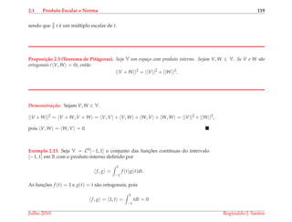 2.1 Produto Escalar e Norma 119
sendo que 3
5 t ´e um m´ultiplo escalar de t.
Proposi¸c˜ao 2.5 (Teorema de Pit´agoras). Seja V um espa¸co com produto interno. Sejam V, W ∈ V. Se V e W s˜ao
ortogonais ( V, W = 0), ent˜ao
||V + W||2
= ||V||2
+ ||W||2
.
Demonstrac¸ ˜ao. Sejam V, W ∈ V.
||V +W||2
= V + W, V + W = V, V + V, W + W, V + W, W = ||V||2
+ ||W||2
,
pois V, W = W, V = 0.
Exemplo 2.13. Seja V = C0[−1, 1] o conjunto das func¸ ˜oes cont´ınuas do intervalo
[−1, 1] em R com o produto interno deﬁnido por
f, g =
1
−1
f (t)g(t)dt.
As func¸ ˜oes f (t) = 1 e g(t) = t s˜ao ortogonais, pois
f, g = 1, t =
1
−1
tdt = 0
Julho 2010 Reginaldo J. Santos
 