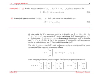 1.1 Espa¸cos Vetoriais 3
Deﬁni¸c˜ao 1.2. (a) A soma de dois vetores V = (v1, . . . , vn) e W = (w1, . . . , wn) do Rn ´e deﬁnida por
V + W = (v1 + w1, . . . , vn + wn); (1.1)
(b) A multiplica¸c˜ao de um vetor V = (v1, . . . , vn) do Rn por um escalar α ´e deﬁnida por
α V = (α v1, . . . , α vn). (1.2)
O vetor nulo do Rn ´e denotado por ¯0 e ´e deﬁnido por ¯0 = (0, . . . , 0). Se
V = (v1, . . . , vn) ´e um vetor do Rn, ent˜ao o sim´etrico de V ´e denotado por −V
e ´e deﬁnido por −V = (−v1, . . . , −vn). A diferen¸ca de dois vetores no Rn ´e deﬁnida
por V − W = V + (−W). Se V e W s˜ao vetores do Rn tais que W = αV, para algum
escalar α, ent˜ao dizemos que W ´e um m´ultiplo escalar de V.
Um vetor V = (v1, . . . , vn) do Rn pode tamb´em ser escrito na notac¸˜ao matricial como
uma matriz linha ou como uma matriz coluna:
V =



v1
...
vn


 ou V = v1 . . . vn .
Estas notac¸ ˜oes podem ser justiﬁcadas pelo fato de que as operac¸ ˜oes matriciais
V + W =



v1
...
vn


 +



w1
...
wn


 =



v1 + w1
...
vn + wn


 , αV = α



v1
...
vn


 =



αv1
...
αvn



Julho 2010 Reginaldo J. Santos
 