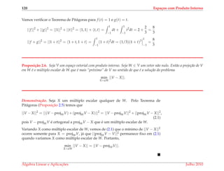 120 Espa¸cos com Produto Interno
Vamos veriﬁcar o Teorema de Pit´agoras para f (t) = 1 e g(t) = t.
||f ||2
+ ||g||2
= ||1||2
+ ||t||2
= 1, 1 + t, t =
1
−1
dt +
1
−1
t2
dt = 2 +
2
3
=
8
3
||f + g||2
= ||1 + t||2
= 1 + t, 1 + t =
1
−1
(1 + t)2
dt = (1/3)(1 + t)3
1
−1
=
8
3
Proposi¸c˜ao 2.6. Seja V um espa¸co vetorial com produto interno. Seja W ∈ V um vetor n˜ao nulo. Ent˜ao a proje¸c˜ao de V
em W ´e o m´ultiplo escalar de W que ´e mais “pr´oximo” de V no sentido de que ´e a solu¸c˜ao do problema
min
X=αW
||V − X||.
Demonstrac¸ ˜ao. Seja X um m´ultiplo escalar qualquer de W. Pelo Teorema de
Pit´agoras (Proposic¸˜ao 2.5) temos que
||V − X||2
= ||(V −projWV) + (projWV − X)||2
= ||V −projWV||2
+ ||projWV − X||2
,
(2.1)
pois V − projWV ´e ortogonal a projWV − X que ´e um m´ultiplo escalar de W.
Variando X como m´ultiplo escalar de W, vemos de (2.1) que o m´ınimo de ||V − X||2
ocorre somente para X = projWV, j´a que ||projWV − V||2 permanece ﬁxo em (2.1)
quando variamos X como m´ultiplo escalar de W. Portanto,
min
X=αW
||V − X|| = ||V − projWV||.
´Algebra Linear e Aplicac¸ ˜oes Julho 2010
 
